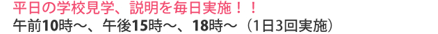 平日の学校見学、説明を毎日実施!!午前10時〜、午後15時〜、18時〜(1日3回実施)